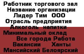 Работник торгового зал › Название организации ­ Лидер Тим, ООО › Отрасль предприятия ­ Алкоголь, напитки › Минимальный оклад ­ 28 000 - Все города Работа » Вакансии   . Ханты-Мансийский,Белоярский г.